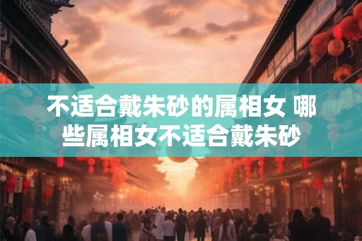 不适合戴朱砂的属相女 哪些属相女不适合戴朱砂