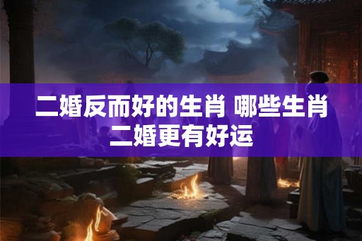 二婚反而好的生肖 哪些生肖二婚更有好运 二婚反而好的生肖 哪些生肖二婚更有好运