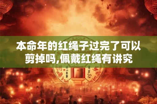 本命年的红绳子过完了可以剪掉吗,佩戴红绳有讲究