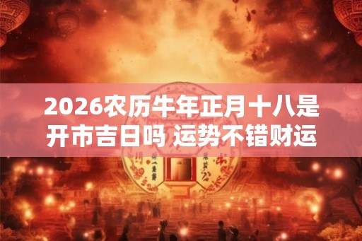 2026农历牛年正月十八是开市吉日吗 运势不错财运好 2026农历牛年正月十八是开市吉日吗 运势不错财运好