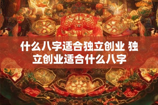 什么八字适合独立创业 独立创业适合什么八字