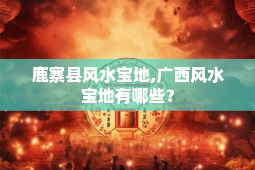 鹿寨县风水宝地,广西风水宝地有哪些？