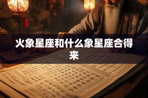 火象星座和什么象星座合得来 火象星座和什么象星座合得来