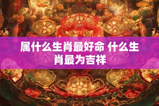 属什么生肖最好命 什么生肖最为吉祥