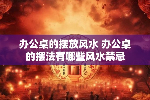 办公桌的摆放风水 办公桌的摆法有哪些风水禁忌 办公桌的摆放风水 办公桌的摆法有哪些风水禁忌
