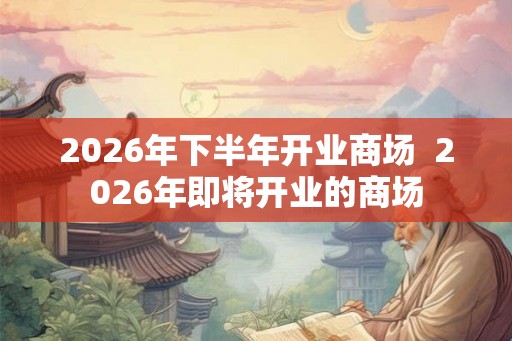 2026年下半年开业商场  2026年即将开业的商场