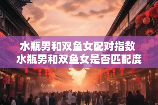 水瓶男和双鱼女配对指数 水瓶男和双鱼女是否匹配度高