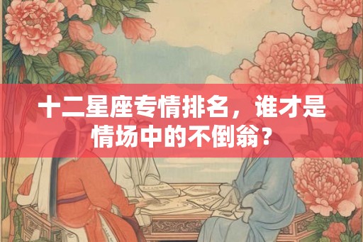 十二星座专情排名，谁才是情场中的不倒翁？