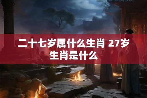 二十七岁属什么生肖 27岁生肖是什么