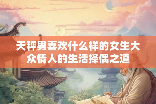 天秤男喜欢什么样的女生大众情人的生活择偶之道 天秤男喜欢什么样的女生大众情人的生活择偶之道