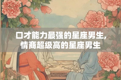 口才能力最强的星座男生,情商超级高的星座男生