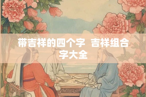 带吉祥的四个字  吉祥组合字大全