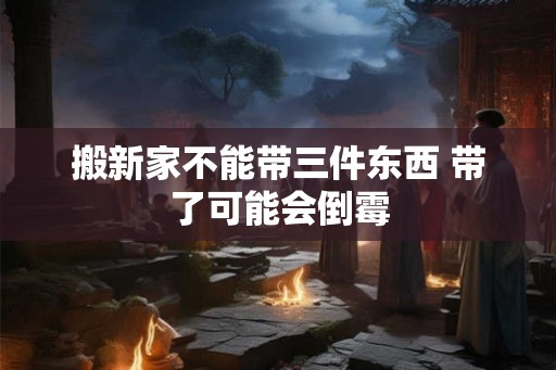 搬新家不能带三件东西 带了可能会倒霉