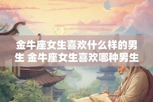 金牛座女生喜欢什么样的男生 金牛座女生喜欢哪种男生 金牛座女生喜欢什么样的男生 金牛座女生喜欢哪种男生