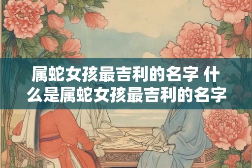 属蛇女孩最吉利的名字 什么是属蛇女孩最吉利的名字