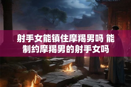射手女能镇住摩羯男吗 能制约摩羯男的射手女吗