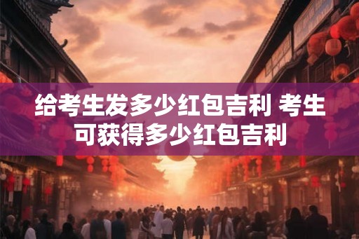 给考生发多少红包吉利 考生可获得多少红包吉利