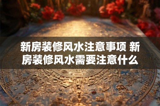 新房装修风水注意事项 新房装修风水需要注意什么