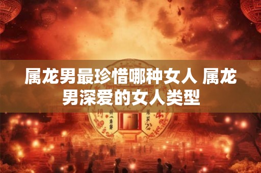 属龙男最珍惜哪种女人 属龙男深爱的女人类型