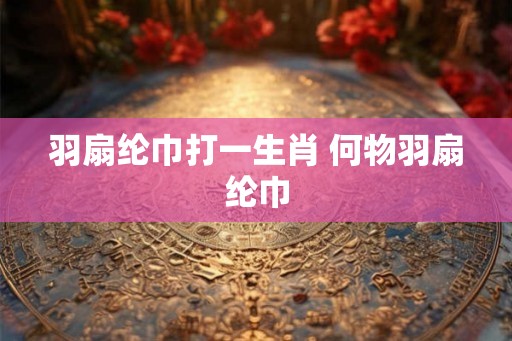 羽扇纶巾打一生肖 何物羽扇纶巾