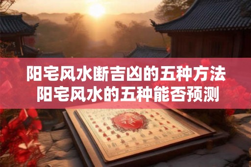 阳宅风水断吉凶的五种方法 阳宅风水的五种能否预测吉凶 阳宅风水断吉凶的五种方法 阳宅风水的五种能否预测吉凶