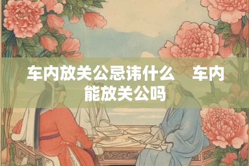 车内放关公忌讳什么 车内能放关公吗 车内放关公忌讳什么 车内能放关公吗