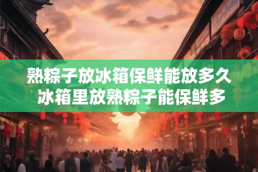 熟粽子放冰箱保鲜能放多久 冰箱里放熟粽子能保鲜多久