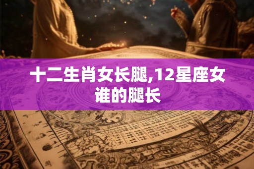 十二生肖女长腿,12星座女谁的腿长