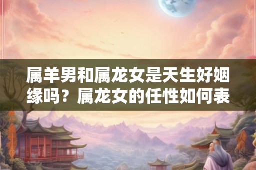 属羊男和属龙女是天生好姻缘吗？属龙女的任性如何表现？