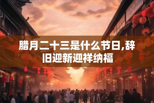 腊月二十三是什么节日,辞旧迎新迎祥纳福