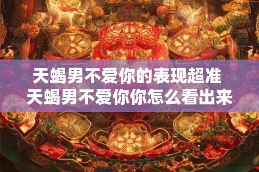 天蝎男不爱你的表现超准 天蝎男不爱你你怎么看出来 天蝎男不爱你的表现超准 天蝎男不爱你你怎么看出来
