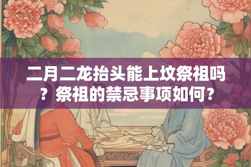 二月二龙抬头能上坟祭祖吗?祭祖的禁忌事项如何? 二月二龙抬头能上坟祭祖吗?祭祖的禁忌事项如何?