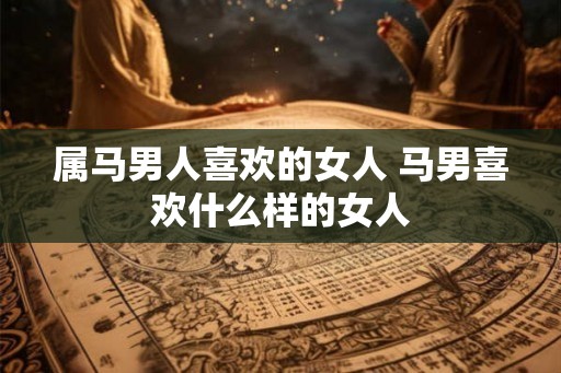 属马男人喜欢的女人 马男喜欢什么样的女人 属马男人喜欢的女人 马男喜欢什么样的女人