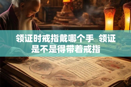领证时戒指戴哪个手  领证是不是得带着戒指