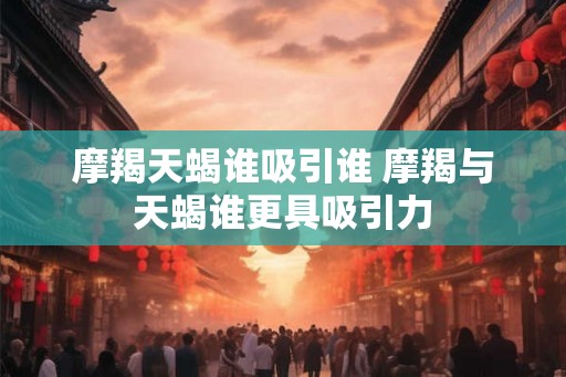 摩羯天蝎谁吸引谁 摩羯与天蝎谁更具吸引力
