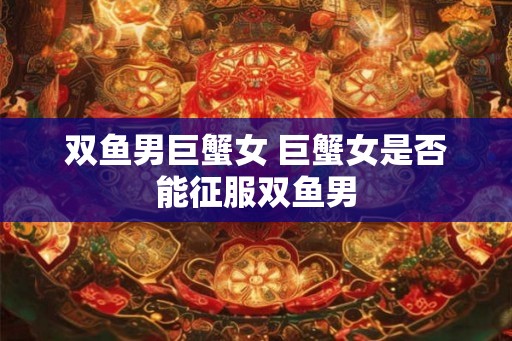 双鱼男巨蟹女 巨蟹女是否能征服双鱼男