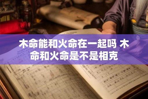 木命能和火命在一起吗 木命和火命是不是相克