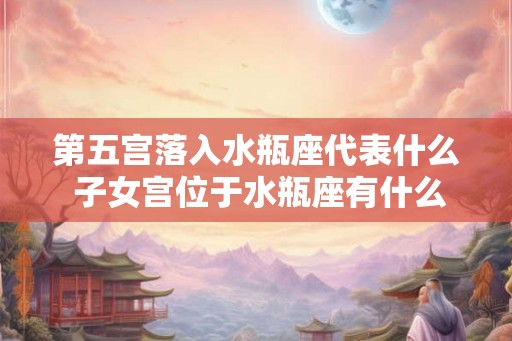 第五宫落入水瓶座代表什么 子女宫位于水瓶座有什么含义