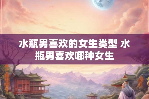 水瓶男喜欢的女生类型 水瓶男喜欢哪种女生 水瓶男喜欢的女生类型 水瓶男喜欢哪种女生