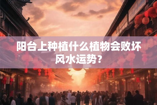 阳台上种植什么植物会败坏风水运势? 阳台上种植什么植物会败坏风水运势?