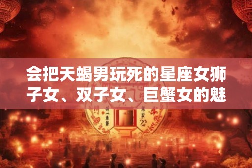 会把天蝎男玩死的星座女狮子女、双子女、巨蟹女的魅力
