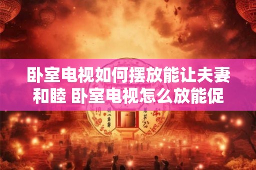 卧室电视如何摆放能让夫妻和睦 卧室电视怎么放能促进夫妻和睦