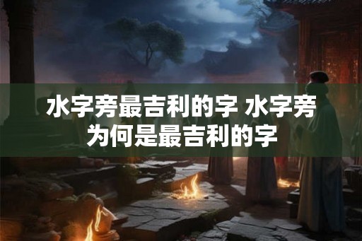 水字旁最吉利的字 水字旁为何是最吉利的字 水字旁最吉利的字 水字旁为何是最吉利的字