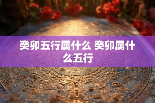 癸卯五行属什么 癸卯属什么五行 癸卯五行属什么 癸卯属什么五行