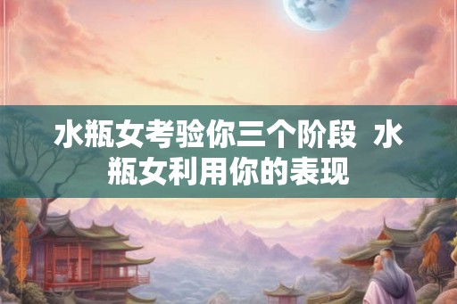 水瓶女考验你三个阶段  水瓶女利用你的表现