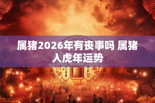 属猪2026年有丧事吗 属猪人虎年运势