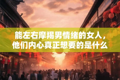 能左右摩羯男情绪的女人，他们内心真正想要的是什么？