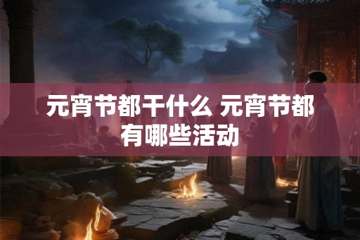 元宵节都干什么 元宵节都有哪些活动 元宵节都干什么 元宵节都有哪些活动