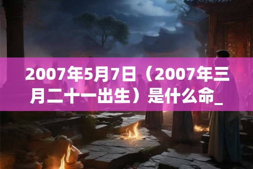 2007年5月7日(2007年三月二十一出生)是什么命_命运如何 2007年5月7日(2007年三月二十一出生)是什么命_命运如何