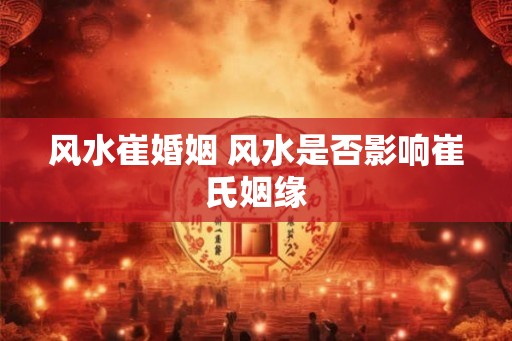 风水崔婚姻 风水是否影响崔氏姻缘